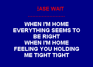 WHEN I'M HOME
EVERYTHING SEEMS TO
BE RIGHT
WHEN I'M HOME
FEELING YOU HOLDING
ME TIGHT TIGHT