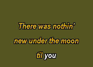 There was nothin'

new under the moon

til you