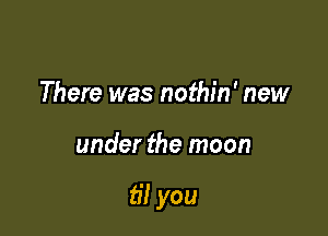 There was nothin' new

under the moon

til you