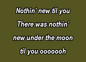 Nothin' new til you

There was nothin'
new under the moon

til you ooooooh