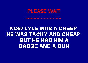 NOW LYLE WAS A CREEP
HE WAS TACKY AND CHEAP
BUT HE HAD HIM A
BADGE AND A GUN