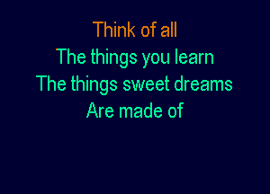 Think of all

The things you learn
The things sweet dreams

Are made of