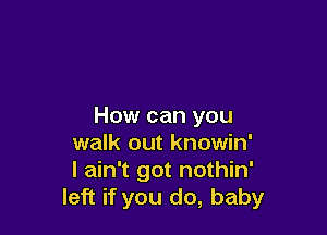 How can you

walk out knowin'
I ain't got nothin'
left if you do, baby