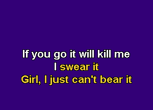 If you go it will kill me

I swear it
Girl, ljust can't bear it