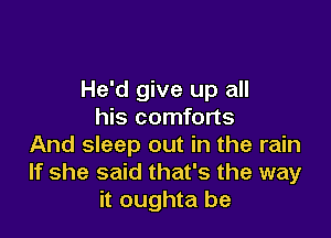 He'd give up all
his comforts

And sleep out in the rain
If she said that's the way
it oughta be