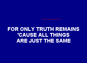 FOR ONLY TRUTH REMAINS

'CAUSE ALL THINGS
ARE JUST THE SAME