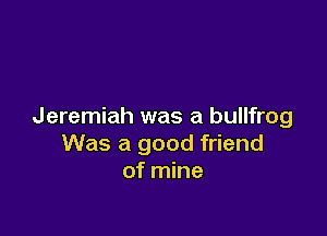 Jeremiah was a bullfrog

Was a good friend
of mine