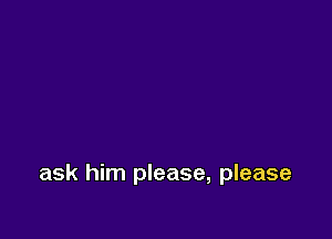 ask him please, please