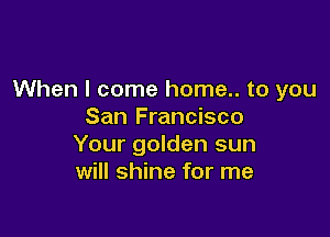 When I come home.. to you
San Francisco

Your golden sun
will shine for me