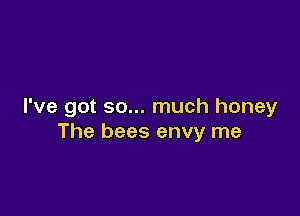 I've got so... much honey

The bees envy me