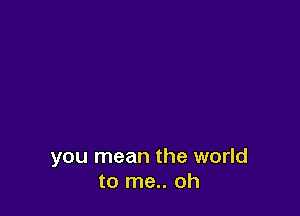 you mean the world
to me.. oh