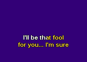 I'll be that fool
for you... I'm sure