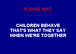 CHILDREN BEHAVE
THAT'S WHAT THEY SAY
WHEN WE'RE TOGETHER