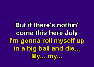 But if there's nothin'
come this here July

I'm gonna roll myself up
in a big ball and die...
My... my...