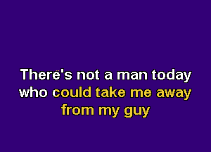 There's not a man today

who could take me away
from my guy