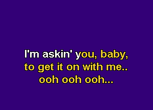 I'm askin' you, baby,

to get it on with me..
ooh ooh ooh...