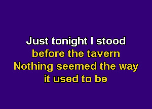 Just tonight I stood
before the tavern

Nothing seemed the way
it used to be