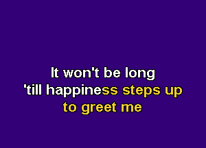 It won't be long

'till happiness steps up
to greet me