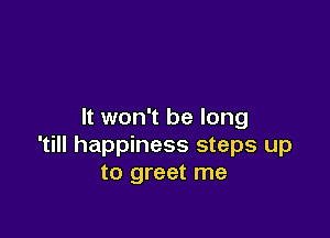 It won't be long

'till happiness steps up
to greet me