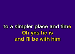 to a simpler place and time

Oh yes he is
and I'll be with him