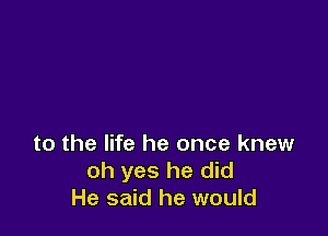 to the life he once knew
oh yes he did
He said he would