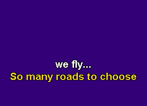 we fly...
So many roads to choose