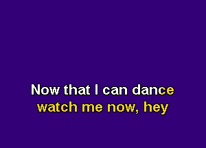 Now that I can dance
watch me now, hey