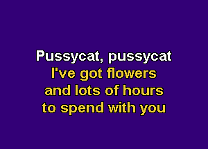 Pussycat, pussycat
I've got flowers

and lots of hours
to spend with you