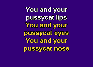 You and your
pussycat lips
You and your
pussycat eyes

You and your
pussycat nose