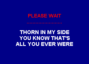 THORN IN MY SIDE
YOU KNOW THAT'S
ALL YOU EVER WERE
