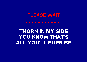 THORN IN MY SIDE
YOU KNOW THAT'S
ALL YOU'LL EVER BE