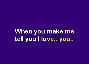 When you make me

tell you I love.. you..