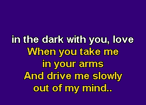 in the dark with you, love
When you take me

in your arms
And drive me slowly
out of my mind..