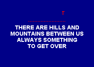 THERE ARE HILLS AND
MOUNTAINS BETWEEN US
ALWAYS SOMETHING
TO GET OVER