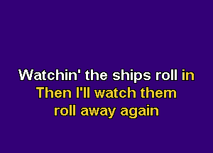 Watchin' the ships roll in

Then I'll watch them
roll away again