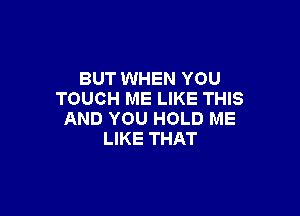 BUT WHEN YOU
TOUCH ME LIKE THIS

AND YOU HOLD ME
LIKE THAT