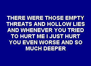 THERE WERE THOSE EMPTY
THREATS AND HOLLOW LIES
AND WHENEVER YOU TRIED
TO HURT ME I JUST HURT
YOU EVEN WORSE AND SO
MUCH DEEPER