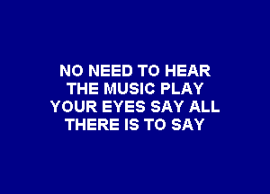 NO NEED TO HEAR
THE MUSIC PLAY

YOUR EYES SAY ALL
THERE IS TO SAY