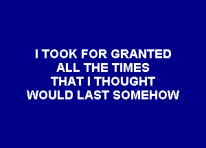 I TOOK FOR GRANTED
ALL THE TIMES

THAT I THOUGHT
WOULD LAST SOMEHOW