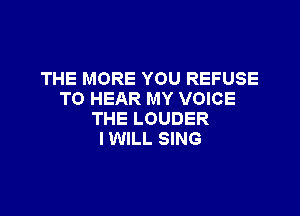 THE MORE YOU REFUSE
TO HEAR MY VOICE

THE LOUDER
I WILL SING
