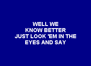 WELL WE
KNOW BETTER

JUST LOOK 'EM IN THE
EYES AND SAY