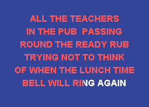 ALL THE TEACHERS
IN THE PUB PASSING
ROUND THE READY RUB
TRYING NOT TO THINK
OF WHEN THE LUNCH TIME
BELL WILL RING AGAIN