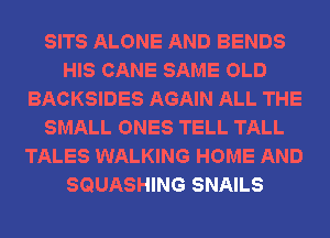SITS ALONE AND BENDS
HIS CANE SAME OLD
BACKSIDES AGAIN ALL THE
SMALL ONES TELL TALL
TALES WALKING HOME AND
SQUASHING SNAILS