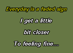 Everyday is a faded sign
I get a little

bit closer

To feeling fine. . .