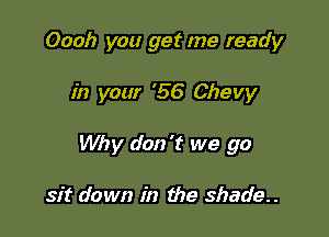 Oooh you get me ready

in your '56 Chevy

Why don't we go

sit down in the shade..