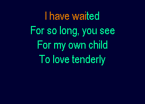 l have waited
Forsolong,yousee
Fonnyowncmm

To love tenderly