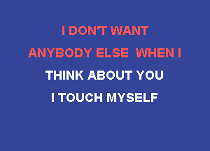 I DON'T WANT
ANYBODY ELSE WHEN I
THINK ABOUT YOU

I TOUCH MYSELF