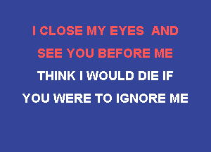 I CLOSE MY EYES AND
SEE YOU BEFORE ME
THINK I WOULD DIE IF

YOU WERE TO IGNORE ME

g