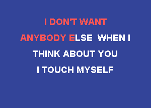 I DON'T WANT
ANYBODY ELSE WHEN I
THINK ABOUT YOU

I TOUCH MYSELF