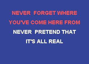 NEVER FORGET WHERE
YOU'VE COME HERE FROM
NEVER PRETEND THAT
IT'S ALL REAL